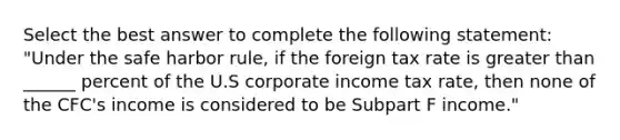 Select the best answer to complete the following statement: "Under the safe harbor rule, if the foreign tax rate is greater than ______ percent of the U.S corporate income tax rate, then none of the CFC's income is considered to be Subpart F income."