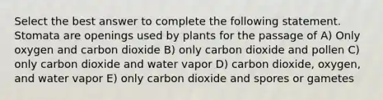 Select the best answer to complete the following statement. Stomata are openings used by plants for the passage of A) Only oxygen and carbon dioxide B) only carbon dioxide and pollen C) only carbon dioxide and water vapor D) carbon dioxide, oxygen, and water vapor E) only carbon dioxide and spores or gametes