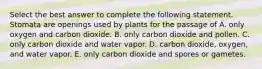 Select the best answer to complete the following statement. Stomata are openings used by plants for the passage of A. only oxygen and carbon dioxide. B. only carbon dioxide and pollen. C. only carbon dioxide and water vapor. D. carbon dioxide, oxygen, and water vapor. E. only carbon dioxide and spores or gametes.