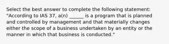 Select the best answer to complete the following statement: "According to IAS 37, a(n) ______ is a program that is planned and controlled by management and that materially changes either the scope of a business undertaken by an entity or the manner in which that business is conducted."