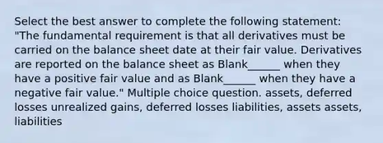 Select the best answer to complete the following statement: "The fundamental requirement is that all derivatives must be carried on the balance sheet date at their fair value. Derivatives are reported on the balance sheet as Blank______ when they have a positive fair value and as Blank______ when they have a negative fair value." Multiple choice question. assets, deferred losses unrealized gains, deferred losses liabilities, assets assets, liabilities