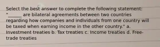 Select the best answer to complete the following statement: "______ are bilateral agreements between two countries regarding how companies and individuals from one country will be taxed when earning income in the other country." a. Investment treaties b. Tax treaties c. Income treaties d. Free-trade treaties