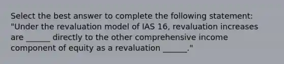 Select the best answer to complete the following statement: "Under the revaluation model of IAS 16, revaluation increases are ______ directly to the other comprehensive income component of equity as a revaluation ______."