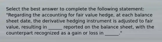 Select the best answer to complete the following statement: "Regarding the accounting for fair value hedge, at each balance sheet date, the derivative hedging instrument is adjusted to fair value, resulting in ______ reported on the balance sheet, with the counterpart recognized as a gain or loss in ______."