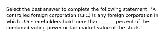 Select the best answer to complete the following statement: "A controlled foreign corporation (CFC) is any foreign corporation in which U.S shareholders hold more than ______ percent of the combined voting power or fair market value of the stock."