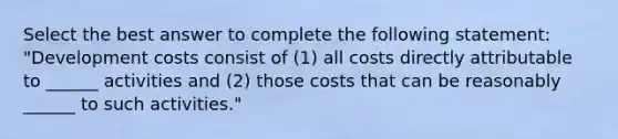 Select the best answer to complete the following statement: "Development costs consist of (1) all costs directly attributable to ______ activities and (2) those costs that can be reasonably ______ to such activities."