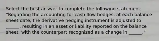 Select the best answer to complete the following statement: "Regarding the accounting for cash flow hedges, at each balance sheet date, the derivative hedging instrument is adjusted to ______, resulting in an asset or liability reported on the balance sheet, with the counterpart recognized as a change in ______."