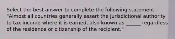 Select the best answer to complete the following statement: "Almost all countries generally assert the jurisdictional authority to tax income where it is earned, also known as ______ regardless of the residence or citizenship of the recipient."