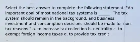 Select the best answer to complete the following statement: "An important goal of most national tax systems is ______. The tax system should remain in the background, and business, investment and consumption decisions should be made for non-tax reasons." a. to increase tax collection b. neutrality c. to exempt foreign income taxes d. to provide tax credit