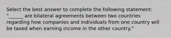 Select the best answer to complete the following statement: "______ are bilateral agreements between two countries regarding how companies and individuals from one country will be taxed when earning income in the other country."