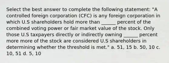 Select the best answer to complete the following statement: "A controlled foreign corporation (CFC) is any foreign corporation in which U.S shareholders hold more than ______ percent of the combined voting power or fair market value of the stock. Only those U.S taxpayers directly or indirectly owning ______ percent more more of the stock are considered U.S shareholders in determining whether the threshold is met." a. 51, 15 b. 50, 10 c. 10, 51 d. 5, 10