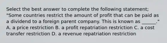 Select the best answer to complete the following statement; "Some countries restrict the amount of profit that can be paid as a dividend to a foreign parent company. This is known as ______." A. a price restriction B. a profit repatriation restriction C. a cost transfer restriction D. a revenue repatriation restriction