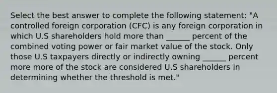 Select the best answer to complete the following statement: "A controlled foreign corporation (CFC) is any foreign corporation in which U.S shareholders hold <a href='https://www.questionai.com/knowledge/keWHlEPx42-more-than' class='anchor-knowledge'>more than</a> ______ percent of the combined voting power or fair market value of the stock. Only those U.S taxpayers directly or indirectly owning ______ percent more more of the stock are considered U.S shareholders in determining whether the threshold is met."