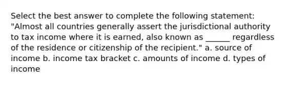 Select the best answer to complete the following statement: "Almost all countries generally assert the jurisdictional authority to tax income where it is earned, also known as ______ regardless of the residence or citizenship of the recipient." a. source of income b. income tax bracket c. amounts of income d. types of income