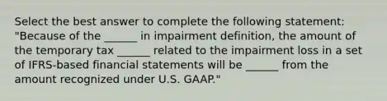 Select the best answer to complete the following statement: "Because of the ______ in impairment definition, the amount of the temporary tax ______ related to the impairment loss in a set of IFRS-based financial statements will be ______ from the amount recognized under U.S. GAAP."