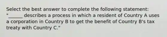 Select the best answer to complete the following statement: "______ describes a process in which a resident of Country A uses a corporation in Country B to get the benefit of Country B's tax treaty with Country C."