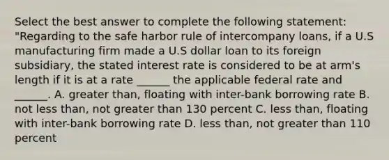 Select the best answer to complete the following statement: "Regarding to the safe harbor rule of intercompany loans, if a U.S manufacturing firm made a U.S dollar loan to its foreign subsidiary, the stated interest rate is considered to be at arm's length if it is at a rate ______ the applicable federal rate and ______. A. greater than, floating with inter-bank borrowing rate B. not less than, not greater than 130 percent C. less than, floating with inter-bank borrowing rate D. less than, not greater than 110 percent