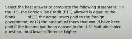 Select the best answer to complete the following statement: "In the U.S, the Foreign Tax Credit (FTC) allowed is equal to the Blank______ of (1) the actual taxes paid to the foreign government, or (2) the amount of taxes that would have been paid if the income had been earned in the U.S" Multiple choice question. total lower difference higher