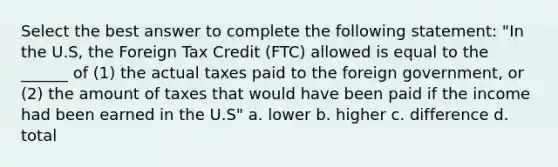 Select the best answer to complete the following statement: "In the U.S, the Foreign Tax Credit (FTC) allowed is equal to the ______ of (1) the actual taxes paid to the foreign government, or (2) the amount of taxes that would have been paid if the income had been earned in the U.S" a. lower b. higher c. difference d. total