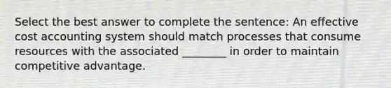 Select the best answer to complete the sentence: An effective cost accounting system should match processes that consume resources with the associated ________ in order to maintain competitive advantage.