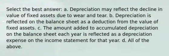 Select the best answer: a. Depreciation may reflect the decline in value of fixed assets due to wear and tear. b. Depreciation is reflected on the balance sheet as a deduction from the value of fixed assets. c. The amount added to accumulated depreciation on the balance sheet each year is reflected as a depreciation expense on the <a href='https://www.questionai.com/knowledge/kCPMsnOwdm-income-statement' class='anchor-knowledge'>income statement</a> for that year. d. All of the above.