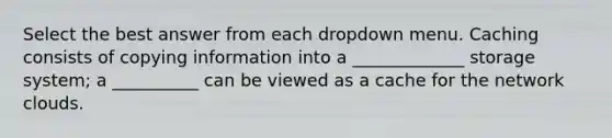 Select the best answer from each dropdown menu. Caching consists of copying information into a _____________ storage system; a __________ can be viewed as a cache for the network clouds.