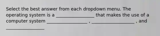 Select the best answer from each dropdown menu. The operating system is a _________________ that makes the use of a computer system __________________ , ___________________ , and _________________