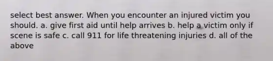 select best answer. When you encounter an injured victim you should. a. give first aid until help arrives b. help a victim only if scene is safe c. call 911 for life threatening injuries d. all of the above