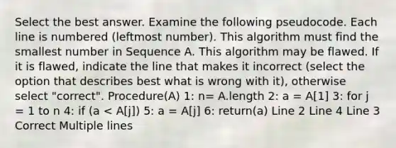 Select the best answer. Examine the following pseudocode. Each line is numbered (leftmost number). This algorithm must find the smallest number in Sequence A. This algorithm may be flawed. If it is flawed, indicate the line that makes it incorrect (select the option that describes best what is wrong with it), otherwise select "correct". Procedure(A) 1: n= A.length 2: a = A[1] 3: for j = 1 to n 4: if (a < A[j]) 5: a = A[j] 6: return(a) Line 2 Line 4 Line 3 Correct Multiple lines