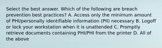 Select the best answer. Which of the following are breach prevention best practices? A. Access only the minimum amount of PHI/personally identifiable information (PII) necessary B. Logoff or lock your workstation when it is unattended C. Promptly retrieve documents containing PHI/PHI from the printer D. All of the above