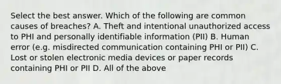 Select the best answer. Which of the following are common causes of breaches? A. Theft and intentional unauthorized access to PHI and personally identifiable information (PII) B. Human error (e.g. misdirected communication containing PHI or PII) C. Lost or stolen electronic media devices or paper records containing PHI or PII D. All of the above