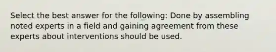 Select the best answer for the following: Done by assembling noted experts in a field and gaining agreement from these experts about interventions should be used.