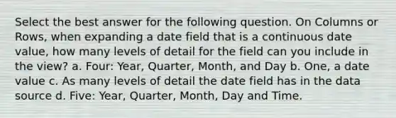 Select the best answer for the following question. On Columns or Rows, when expanding a date field that is a continuous date value, how many levels of detail for the field can you include in the view? a. Four: Year, Quarter, Month, and Day b. One, a date value c. As many levels of detail the date field has in the data source d. Five: Year, Quarter, Month, Day and Time.