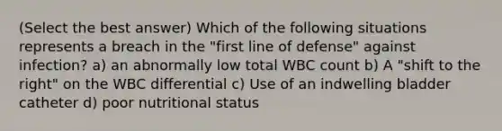 (Select the best answer) Which of the following situations represents a breach in the "first line of defense" against infection? a) an abnormally low total WBC count b) A "shift to the right" on the WBC differential c) Use of an indwelling bladder catheter d) poor nutritional status