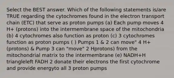 Select the BEST answer. Which of the following statements is/are TRUE regarding the cytochromes found in the electron transport chain (ETC) that serve as proton pumps (a) Each pump moves 4 H+ (protons) into the intermembrane space of the mitochondria (b) 4 cytochromes also function as proton (c) 3 cytochromes function as proton pumps ( ) Pumps 1 & 2 can move" 4 H+ (protons) & Pump 3 can "move" 2 Hprotons) from the mitochondrial matrix to the intermembrane (e) NADH+H triangleleft FADH 2 donate their electrons the first cytochrome and provide energyto all 3 proton pumps