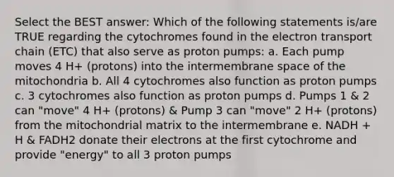 Select the BEST answer: Which of the following statements is/are TRUE regarding the cytochromes found in the electron transport chain (ETC) that also serve as proton pumps: a. Each pump moves 4 H+ (protons) into the intermembrane space of the mitochondria b. All 4 cytochromes also function as proton pumps c. 3 cytochromes also function as proton pumps d. Pumps 1 & 2 can "move" 4 H+ (protons) & Pump 3 can "move" 2 H+ (protons) from the mitochondrial matrix to the intermembrane e. NADH + H & FADH2 donate their electrons at the first cytochrome and provide "energy" to all 3 proton pumps