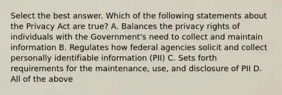 Select the best answer. Which of the following statements about the Privacy Act are true? A. Balances the privacy rights of individuals with the Government's need to collect and maintain information B. Regulates how federal agencies solicit and collect personally identifiable information (PII) C. Sets forth requirements for the maintenance, use, and disclosure of PII D. All of the above