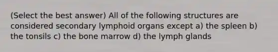 (Select the best answer) All of the following structures are considered secondary lymphoid organs except a) the spleen b) the tonsils c) the bone marrow d) the lymph glands