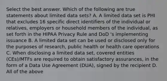 Select the best answer. Which of the following are true statements about limited data sets? A. A limited data set is PHI that excludes 16 specific direct identifiers of the individual or relatives, employers or household members of the individual, as set forth in the HIPAA Privacy Rule and DoD 's implementing issuance B. A limited data set can be used or disclosed only for the purposes of research, public health or health care operations C. When disclosing a limited data set, covered entities (CEs)/MTFs are required to obtain satisfactory assurances, in the form of a Data Use Agreement (DUA), signed by the recipient D. All of the above