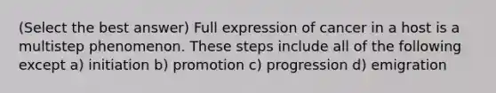 (Select the best answer) Full expression of cancer in a host is a multistep phenomenon. These steps include all of the following except a) initiation b) promotion c) progression d) emigration