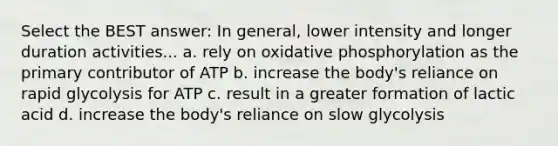 Select the BEST answer: In general, lower intensity and longer duration activities... a. rely on oxidative phosphorylation as the primary contributor of ATP b. increase the body's reliance on rapid glycolysis for ATP c. result in a greater formation of lactic acid d. increase the body's reliance on slow glycolysis