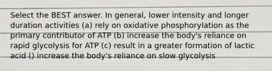 Select the BEST answer. In general, lower intensity and longer duration activities (a) rely on oxidative phosphorylation as the primary contributor of ATP (b) increase the body's reliance on rapid glycolysis for ATP (c) result in a greater formation of lactic acid () increase the body's reliance on slow glycolysis