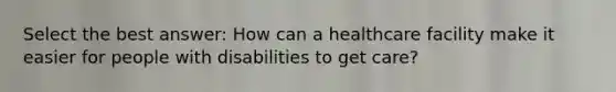 Select the best answer: How can a healthcare facility make it easier for people with disabilities to get care?