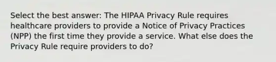 Select the best answer: The HIPAA Privacy Rule requires healthcare providers to provide a Notice of Privacy Practices (NPP) the first time they provide a service. What else does the Privacy Rule require providers to do?