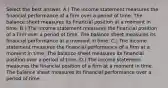 Select the best answer. A.) The income statement measures the financial performance of a firm over a period of time. The balance sheet measures its financial position at a moment in time. B.) The income statement measures the financial position of a firm over a period of time. The balance sheet measures its financial performance at a moment in time. C.) The income statement measures the financial performance of a firm at a moment in time. The balance sheet measures its financial position over a period of time. D.) The income statement measures the financial position of a firm at a moment in time. The balance sheet measures its financial performance over a period of time.