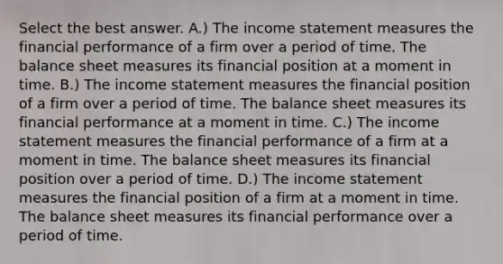 Select the best answer. A.) The income statement measures the financial performance of a firm over a period of time. The balance sheet measures its financial position at a moment in time. B.) The income statement measures the financial position of a firm over a period of time. The balance sheet measures its financial performance at a moment in time. C.) The income statement measures the financial performance of a firm at a moment in time. The balance sheet measures its financial position over a period of time. D.) The income statement measures the financial position of a firm at a moment in time. The balance sheet measures its financial performance over a period of time.