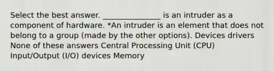 Select the best answer. _______________ is an intruder as a component of hardware. *An intruder is an element that does not belong to a group (made by the other options). Devices drivers None of these answers Central Processing Unit (CPU) Input/Output (I/O) devices Memory