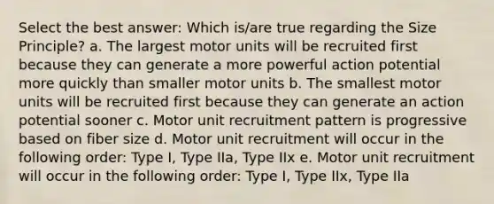 Select the best answer: Which is/are true regarding the Size Principle? a. The largest motor units will be recruited first because they can generate a more powerful action potential more quickly than smaller motor units b. The smallest motor units will be recruited first because they can generate an action potential sooner c. Motor unit recruitment pattern is progressive based on fiber size d. Motor unit recruitment will occur in the following order: Type I, Type IIa, Type IIx e. Motor unit recruitment will occur in the following order: Type I, Type IIx, Type IIa