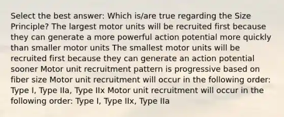 Select the best answer: Which is/are true regarding the Size Principle? The largest motor units will be recruited first because they can generate a more powerful action potential more quickly than smaller motor units The smallest motor units will be recruited first because they can generate an action potential sooner Motor unit recruitment pattern is progressive based on fiber size Motor unit recruitment will occur in the following order: Type I, Type IIa, Type IIx Motor unit recruitment will occur in the following order: Type I, Type IIx, Type IIa