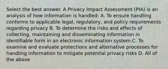 Select the best answer. A Privacy Impact Assessment (PIA) is an analysis of how information is handled: A. To ensure handling conforms to applicable legal, regulatory, and policy requirements regarding privacy B. To determine the risks and effects of collecting, maintaining and disseminating information in identifiable form in an electronic information system C. To examine and evaluate protections and alternative processes for handling information to mitigate potential privacy risks D. All of the above